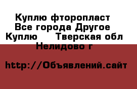 Куплю фторопласт - Все города Другое » Куплю   . Тверская обл.,Нелидово г.